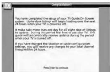 You have completed the setup of your TV Guide On Screen system. Up-to-date listings will begin loading over the next 24 hours when your TV is powered off. It make takes more than one day for all eight days of listings to update. During this period feel free to use your TV. The guide will automatically receive updates during the period when your TV is turned off. If you have changed the location or cable configuration settings, you will receive any changes to your local channel line up within 24 hours. Press lines to continue.