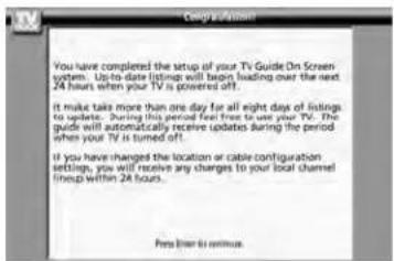 You have completed the setup of your TV Guide On Screen system. Up-to-date listings will begin loading over the next 24 hours when your TV is powered off. It make take more than one day for all eight days of listings to updates. During this period feel free to use your TV. The guide will automatically receive updates during the period when your TV is turned off. If you have changed the location or cable configuration settings, you will receive any changes to your local channel lines up within 24 hours. Press them to continue.