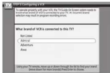 STEP 5-Configuring a VCR To operate properly will your VCR, the TV Guide Or Screen system needs to know what brand of VCR is connected to your TV. An Insured brand selection may result in program recording errors. What brand of VCR is connected to this TV? Not Listed Admiral Adventura Area Using your TV remote, move up or down through the list to find your brand (move down for more brands). Free Enter to choose.