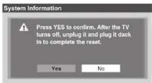 System Information Press YES to confirm. After the TV turns off, unplug it and plug it dack in to complete the reset. Yes No