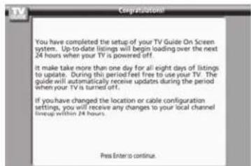 3.7 Congratulations! You have completed the setup of your TV Guide On Screen system... Up-to-date listings will begin loading over the next 24 hours when your TV is powered off. It make take more than one day for all eight days of listings to update. During this period feel free to use your TV. The guide will automatically receive updates during the period when your TV is turned off. If you have changed the location or cable configuration settings, you will receive any changes to your local channel lineup within 24 hours. Press Enter to continue.