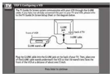 STEP 5: Configuring a VCR The TV Guide On Screen system communication with your VCR through the G-UMK cable. If you have not already connected this port to the TV and VCR, please refer to the TV Guide On Screen Setup Sheet or the diagram below. Front of VCR G-UMK cable G-UMK jack Back of TV Plug the G-UMK cable into the G-UMK jack on the back of your TV. Then, place one of the G-UMK cable wands underneath the VCR so that the wand's lens faces the front of the VCR at a distance of about one (100Hz). Press before to continue.