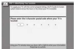 TV To satisfy your TV with the correct program brings, the TV Guide to Screen system needs to know the town or city where your TV is installed. Please enter the i-character postalcode where your TV is located: • • • • • • Using your TV remote move up, down, left or right to enter your information Head/stop to confirm.