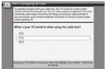 STEP 2: Configuring for Cable To operate properly with your cable box, the TV Guide On screen system needs to know the channel your TV is on when using the cable box. The most commonly used output channel is 03. Please consult your cable provider if you announce, an incorrect selection will result in a blue or snowy cream while watching TV. What is your TV tuned to when using the cable box? Oh 2 Oh 3 Oh 4 Using your TV remote, move up or down to highlight your answer. Pena Enter to choose.