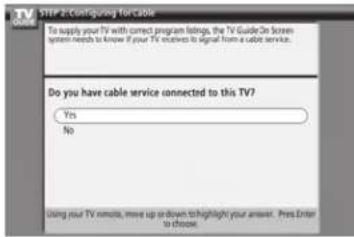 STEP 2-Configuring for Cable To supply your TV with correct program listings, the TV Guide On Screen system needs to know if your TV receives to signal from a cable service. Do you have cable service connected to this TV? Yes No Using your TV remote, move up or down to highlight your answer. Press Enter to choose.