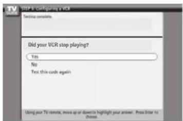 STEP & Configuring a VCR Testing complete. Did your VCR stop playing? Yes No Test this code again Using your TV remote, move up or down to highlight your answer. Press enter to choose.