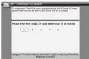 STEP 1: Identifying Your Location To supply your TV with the current program settings, the TV Code (On Screen system needs to know the town at city where your TV is installed) Please enter the 5-digit ZIP code where your TV is located: Using your TV remote, move up, down, left at right to enter your information. Press enter to confirm