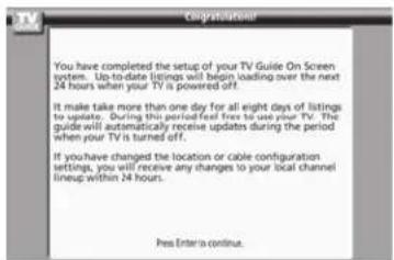 You have completed the setup of your TV Guide On Screen system. Up-to-date listings will begin loading over the next 24 hours when your TV is powered off. It make take more than one day for all eight days of listings to update. During this period feed free to use your TV. This guide will automatically receive updates during the period when your TV is turned off. If you have changed the location or cable configuration settings, you will receive any changes to your local channel lineup within 24 hours. Press Enter to continue.