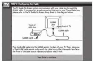 STEP 2: Configuring for Cable The TV Guide On Screen system communicates with your cable box through the G-UNK cable. If you have not already connected this part to your TV and cable box, please refer to the TV Guide On Screen Setup Sheet or the diagram below. Front of with base G-UNK cable G-UNK cable G-UNK cable into the G-UNK jack on the back of your T1. Then, place one of the G-UNK cable ends underneath the cable boxes flat. Thereand's lens faces the front of the cable box at a distance of about 3 mm inch. Free Enter to continue.