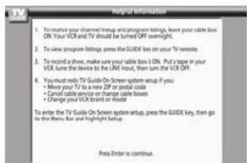 helpful information 1. To receive your channel lineup and program listings, leave your cable box ON. Your VCR and TV should be turned OFF overnight. 2. To view program listings, press the GUIDE key on your TV remote. 3. To record a show, make sure your cable box is ON. Put a tape in your VCR, tune the device to the LIVE input, then turn the VCR OFF. 4. You must redo TV Guide On Screen system setup if you • Move your TV to a new ZIP or postal code • Cancel cable service or change cable boxes • Change your VCR brand or mode To enter the TV Guide On Screen system setup, press the GUIDE key, then go to the Menu Bar and highlight Setup. Press Enter to continue.