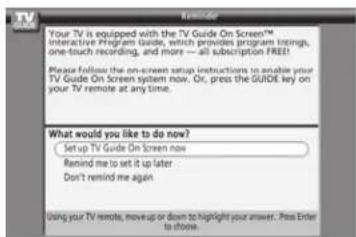 Your TV is equipped with the TV Guide On Screen™ Interactive Program Guide, which provides program listings, one-touch recording, and more — all subscription FREE! Please follow the on-screen setup instructions to enable your TV Guide On Screen system now. Or, press the GUIDE key on your TV remote at any time. What would you like to do now? Setup TV Guide On Screen now Remind me to set it up later Don't remind me again Using your TV remote, move up or down to highlight your answer. Pass Enter to close.