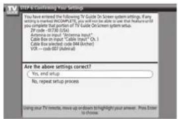 STEP 6 Confirming Your Settings You have entered the following TV Guide On Screen system settings. If any writing is marked INCOMPLETE, you will not be able to use that features until you complete that portion of TV Guide On Screen system setup. 2P code -01730 (U/S) Antenna on input "Antenna input" Cable Box on input "Cable Input" Ch.1 Cable Box selected code 044 (Anther) VCR -- code 057 (Admiral) Are the above settings correct? Yes, end setup No, repeat setup process Using your TV remote, move up or down to highlight your answer. Press Enter to choose