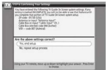 STEP & Confining Your Settings You have entered the following TV Guide SnScreen system settings. Any setting is marked INCOMPLETE, you will not be able to use that feature until you complete that portion of TV Guide On screen system setup. ZIP code - RT3B (USA) Antenna input "Setenna Input" Cable Box on input "Cable Input" Ch.1 Cable Box selected: code B44 (Archer) VCR---code 007 (Adrenal) Are the above settings correct? Yes, end setup No, repeat setup process Using your TV remote, move up or down to highlight your answer. Press Enter to choose.