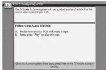 STEP 3: Configuring a VCR The TV Guide On Screen system will now conduct a series of tests to find the correct clock to control your VCR. Follow step-A and B below: A. Please turn on your VCR and insert a tape. B. Next, press "Play" to play the tape. Once you have completed these steps, press Enter or the TV remote to begin testing.