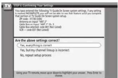 STEP 1: Confirming Your Settings You have entered the following TV Guide On Screen system settings. If any setting is marked INCOMPLETE, you will not be able to use that feature until you complete that portion of TV Guide On Screen system setup. SP code - 01730 (USA) Antenna on input "ANT 2" Cable Box on input "ANT 1" (SL, 3) Cable Box selected code 001 (Not Listed) VCR - code 031 (Not Listed) Are the above settings correct? Yes, everything is correct Yes, but my channel lineup is incorrect No, repeat setup process Using your TV remote, move up or down to highlight your answer. Press Enter to choose.