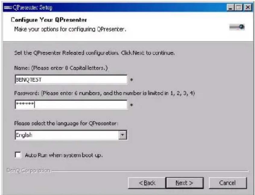 QPresenter Setup Configure Your QPresenter Make your options for configuring QPresenter. Set the QPresenter Released configuration. Click Next to continue. Name: (Please enter 8 Capital letters.) BENQTEST Password: (Please enter 6 numbers, and the number is limited in 1, 2, 3, 4) ***** * Please select the language for QPresenter: English Auto Run when system boot up. Bend Corporation < Back Next > Cancel