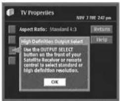TV Properties NEW 7 TIME 2:47 pm Aspect Ratio: Standard 4-3 High Definition Output Select Use the OUTPUT SELECT button on the front of your Satellite Receiver or remote control to select standard or high definition resolution. OK