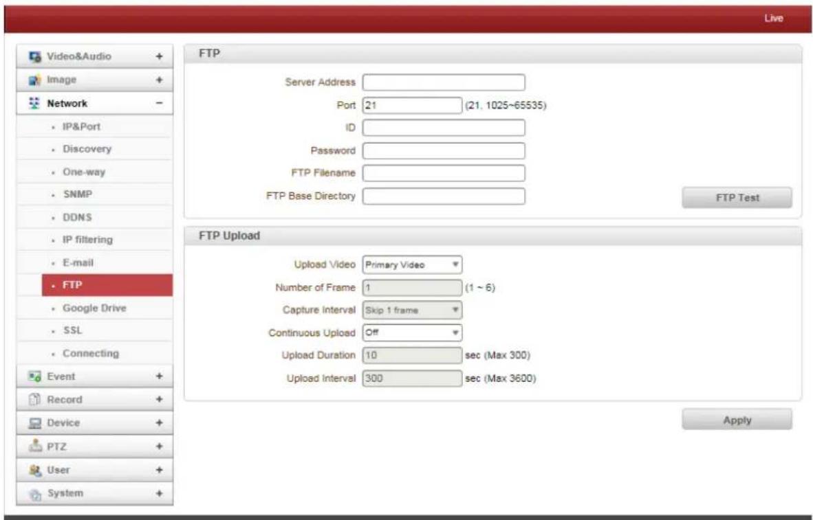 Live Video&Audio + Image + Network - IP&Port Discovery One-way SNMP DDNS IP filtering E-mail FTP Google Drive SSL Connecting Event + Record + Device + PTZ + User + System + FTP Server Address Port 21 (21.1025~65535) ID Password FTP Filename FTP Base Directory FTP Test FTP Upload Upload Video Primary Video Number of Frame 1 (1 ~ 6) Capture Interval Skip 1 frame Continuous Upload Off Upload Duration 10 sec (Max 300) Upload Interval 300 sec (Max 3600) Apply