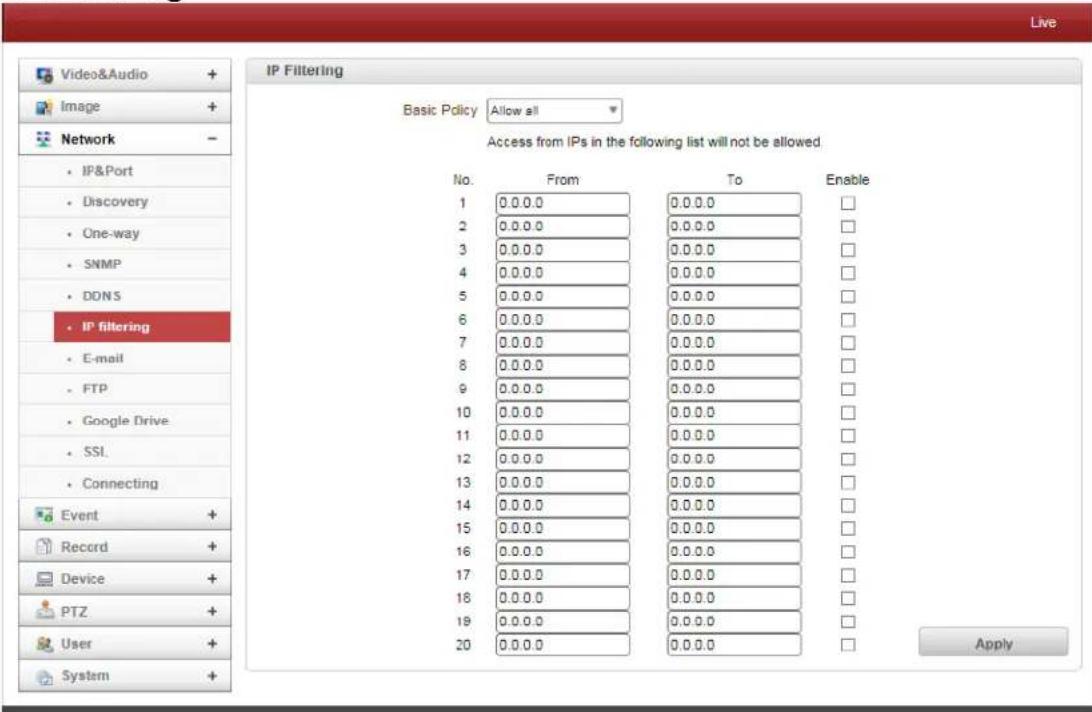 Live Video&Audio + Image + Network - IP&Port Discovery One-way SNMP DONS IP filtering E-mail FTP Google Drive SSL Connecting Event + Record + Device + PTZ + User + System + IP Filtering Basic Policy Allow all Access from IPs in the following list will not be allowed. No. From To Enable 1 0.0.0.0 0.0.0.0 □ 2 0.0.0.0 0.0.0.0 □ 3 0.0.0.0 0.0.0.0 □ 4 0.0.0.0 0.0.0.0 □ 5 0.0.0.0 0.0.0.0 □ 6 0.0.0.0 0.0.0.0 □ 7 0.0.0.0 0.0.0.0 □ 8 0.0.0.0 0.0.0.0 □ 9 0.0.0.0 0.0.0.0 □ 10 0.0.0.0 0.0.0.0 □ 11 0.0.0.0 0.0.0.0 □ 12 0.0.0.0 0.0.0.0 □ 13 0.0.0.0 0.0.0.0 □ 14 0.0.0.0 0.0.0.0 □ 15 0.0.0.0 0.0.0.0 □ 16 0.0.0.0 0.0.0.0 □ 17 0.0.0.0 0.0.0.0 □ 18 0.0.0.0 0.0.0.0 □ 19 0.0.0.0 0.0.0.0 □ 20 0.0.0.0 0.0.0.0 □ Apply