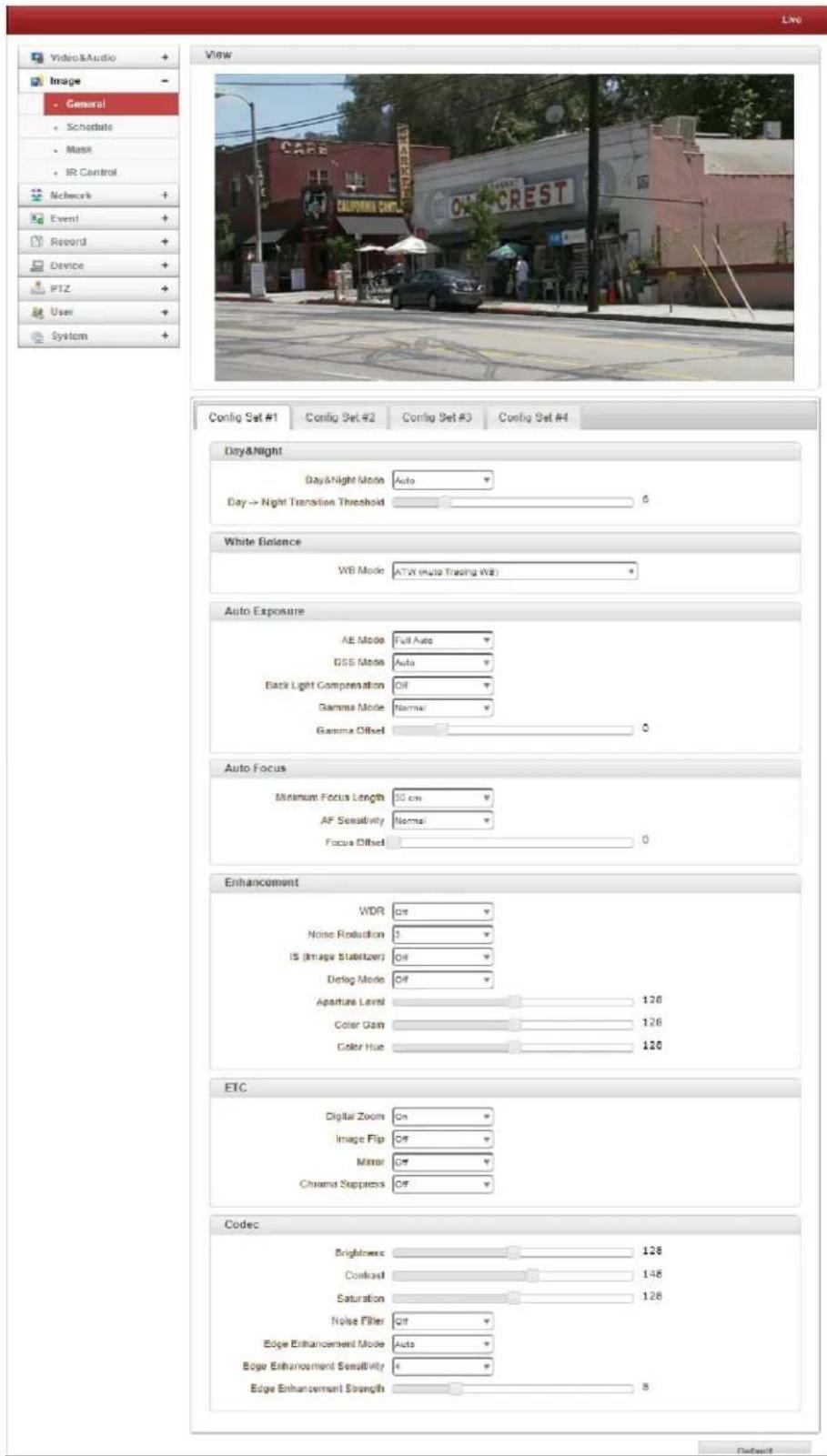 Video&Audio Image - General Schedule Mask IR Control Networks Event Record Device PTZ User System View CAFB CALIFORNIA CAFB ONT-CREST Config Set #1 Config Set #2 Config Set #3 Config Set #4 Day&Night Day&Night Mode Auto Day→ Night Transition Threshold 6 White Balance WB Mode ATW Auto Trading (WB) Auto Exposure AE Mode Full Auto BSS Mode Auto Back Light Compensation Off Gamma Mode Normal Gamma Offset 0 Auto Focus Minimum Focus Length 30 cm AF Sensitivity Normal Focus Offset 0 Enhancement WDR Off Noise Reduction 3 IS (Image Stabilizer) Off Debug Mode Off Aperture Level 126 Color Gain 126 Color Hue 126 ETC Digital Zoom On Image Flip Off Mirror Off Chroma Suppress Off Codec Brightness 128 Contrast 148 Saturation 128 Noise Filter Off Edge Enhancement Mode Auto Edge Enhancement Sensitivity 6 Edge Enhancement Strength 8 Default