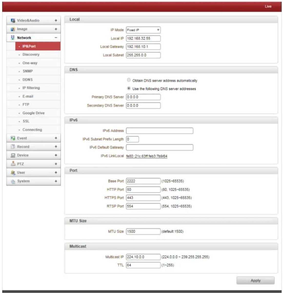 Live Video&Audio + Image + Network - IP&Port Discovery One-way SNMP DDNS IP filtering E-mail FTP Google Drive SSL Connecting Event + Record + Device + PTZ + User + System + Local IP Mode Fixed IP Local IP 192.168.32.55 Local Gateway 192.168.10.1 Local Subnet 255.255.0.0 DNS Obtain DNS server address automatically Use the following DNS server addresses Primary DNS Server 0.0.0.0 Secondary DNS Server 0.0.0.0 IPv6 IPv6 Address IPv6 Subnet Prefix Length 0 IPv6 Default Gateway IPv6 LinkLocal fe80:21c.63ff.feb3.7b9/64 Port Base Port 2222 (1025~65535) HTTP Port 80 (80, 1025~65535) HTTPS Port 443 (443, 1025~65535) RTSP Port 554 (554, 1025~65535) MTU Size MTU Size 1500 (default: 1500) Multicast Multicast IP 224.10.0.0 (224.0.0.0 ~ 239.255.255.255) TTL 64 (1~255) Apply