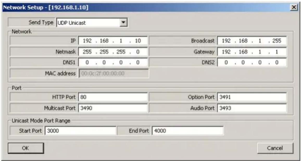 Network Setup - [192.168.1.10] Send Type UDP Unicast Network IP 192 . 168 . 1 . 10 Broadcast 192 . 168 . 1 . 255 Netmask 255 . 255 . 255 . 0 Gateway 192 . 168 . 1 . 1 DNS1 0 . 0 . 0 . 0 DNS2 0 . 0 . 0 . 0 MAC address 00:0c:2f:00:00:00 Port HTTP Port 80OPTION Port 3491 Multicast Port 3490 Audio Port 3493 Unicast Mode Port Range Start Port 3000 End Port 4000 OK Cancel