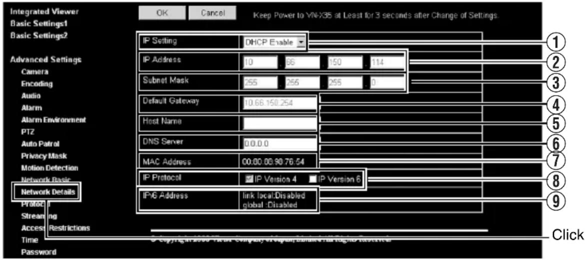 Integrated Viewer Basic Settings1 Basic Settings2 Advanced Settings Camera Encoding Audio Alarm Alarm Environment PTZ Auto Patrol Privacy Mask Motion Detection Network Basic Network Details Protocol Streaming Access Restrictions Time Password OK Cancel Keep Power to VN-X35 at Least for 3 seconds after Change of Settings. IP Setting DHCP Enable IP Address 10.66.150.254 Subnet Mask 255.255.255.0 Default Gateway 10.66.150.254 Host Name DNS Server 0.0.0.0 MAC Address 00:00.06.99.76.54 IP Protocol IP Version 4 IP Version 6 IP-6 Address link localDisabled global Disabled Click