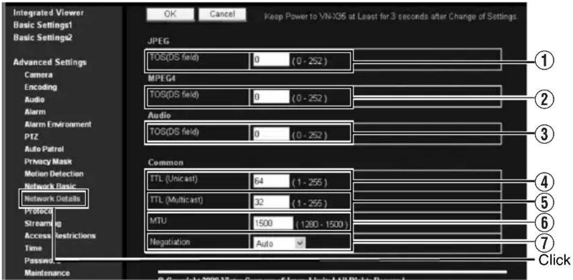 Integrated Viewer Basic Settings1 Basic Settings2 Advanced Settings Camera Encoding Audio Alarm Alarm Environment PTZ Auto Patrol Privacy Mask Motion Detection Network Basic Network Details Protocol Streaming Access Restrictions Time Password... Maintenance OK Cancel Keep Power to VN-X35 at Least for 3 seconds after Change of Settings. JPEG TOS(DS field) 0 (0 - 252) MPEG4 TOS(DS field) 0 (0 - 252) Audio TOS(DS field) 0 (0 - 252) Common TTL (Unicast) 64 (1 - 255) TTL (Multicast) 32 (1 - 255) MTU 1500 (1280 - 1500) Negotiation Auto Click