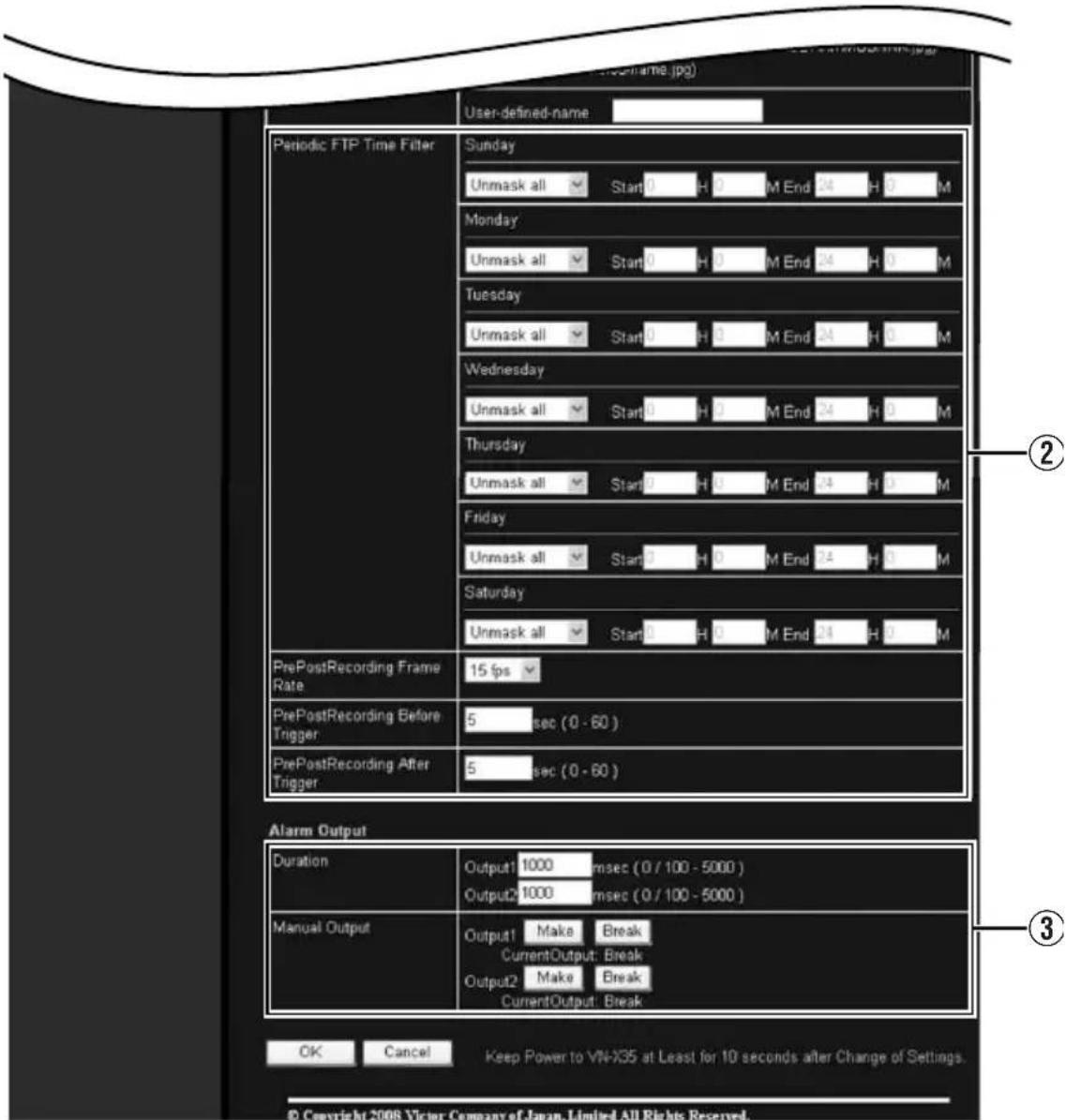 User-defined-name Periodic FTP Time Filter Sunday Unmask all Start 0 H 0 M End 24 H 0 M Monday Unmask all Start 0 H 0 M End 24 H 0 M Tuesday Unmask all Start 0 H 0 M End 24 H 0 M Wednesday Unmask all Start 0 H 0 M End 24 H 0 M Thursday Unmask all Start 0 H 0 M End 24 H 0 M Friday Unmask all Start 0 H 0 M End 24 H 0 M Saturday Unmask all Start 0 H 0 M End 24 H 0 M PrePostRecording Frame Rate 15 fps PrePostRecording Before Trigger 5 sec (0 - 60 ) PrePostRecording After Trigger 5 sec (0 - 60 ) Alarm Output Duration Output1 1000 msec (0 / 100 - 5000 ) Output2 1000 msec (0 / 100 - 5000 ) Manual Output Output1 Make Break CurrentOutput: Break Output2 Make Break CurrentOutput: Break OK Cancel Keep Power to VN-X35 at Least for 10 seconds after Change of Settings. © Copyright 2008 Victor Company of Japan Limited All Rights Reserved.