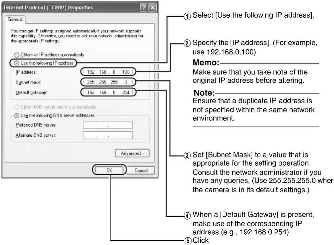 Internet Protocol (TCP/IP) Properties General You can get IP settings assigned automatically if your network supports this capability. Otherwise, you need to ask your network administrator for the appropriate IP settings. Obtain an IP address automatically Use the following IP address IP address: 192.168.0.100 Subnet mask: 255.255.255.0 Default gateway: 192.168.0.254 Obtain DNS server address automatically Use the following DNS server addresses: Preferred DNS server Alternate DNS server Advanced... OK Cancel ① Select [Use the following IP address]. ② Specify the [IP address]. (For example, use 192.168.0.100) Memo: Make sure that you take note of the original IP address before altering. Note: Ensure that a duplicate IP address is not specified within the same network environment. ③ Set [Subnet Mask] to a value that is appropriate for the setting operation. Consult the network administrator if you have any queries. (Use 255.255.255.0 when the camera is in its default settings.) ④ When a [Default Gateway] is present, make use of the corresponding IP address (e.g., 192.168.0.254). ⑤ Click
