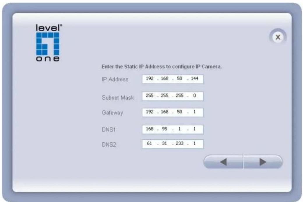 level* one Enter the Static IP Address to configure IP Camera. IP Address 192 . 168 . 50 . 144 Subnet Mask 255 . 255 . 255 . 0 Gateway 192 . 168 . 50 . 1 DNS1 168 . 95 . 1 . 1 DNS2 61 . 31 . 233 . 1