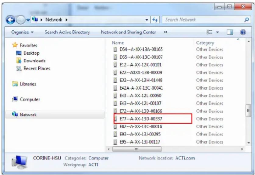 Network Search Network Organize Search Active Directory Network and Sharing Center Favorites Desktop Downloads Recent Places Libraries Computer Network Name Category D54--A-XX-13A-00165 Other Devices D55--A-XX-13C-00107 Other Devices E12--A-XX-12K-00101 Other Devices E22--A0XX-13B-00009 Other Devices E32--A-XX-13H-01448 Other Devices E42A--A-XX-13C-00041 Other Devices E43--A-XX-12L-00050 Other Devices E43--A-XX-12L-00107 Other Devices E72--A-XX-13D-00166 Other Devices E77--A-XX-13D-00337 Other Devices E82--A-XX-13C-00016 Other Devices E93--A-XX-13J-00295 Other Devices E95--A-XX-13I-00117 Other Devices CORINE-HSU Categories: Computer Network location: ACTi.com Workgroup: ACTI