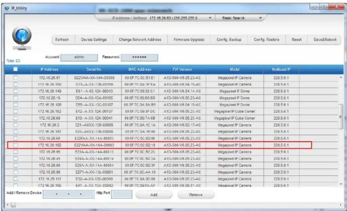 IP_Utility P Address / NetMask 172.16.26.63 / 255.255.255.0 Basic Search Refresh Device Settings Change Network Address Firmware Upgrade Config. Backup Config. Restore Reset Save&Reboot Total: 63 Account admin Password ***** IP Address Serial No. MAC Address FW Version Model Multicost IP 172.16.26.97 D22VAA-XX-14A-00003 00 OF:7C OC.B1.E1 A1D-500-V6.05.23-AC Megapixel IP Camera 228.5.6.1 172.16.26.150 D31-A-XX-13B-00159 00 OF:7C OC:3F EA A1D-500-V6.04.15-AC Megapixel IP Camera 228.5.6.1 172.16.26.140 D51-A-02-12K-00010 00 OF:7C OS:EE C1 A1D-500-V6.04.14-AC Megapixel IP Dome 228.5.6.1 172.16.26.10 D54-A-XX-13A-00165 00 OF:7C OS:DO ED A1D-500-V6.05.23-AC Megapixel IP Dome 228.5.6.1 172.16.26.108 D55-A-XX-13C-00107 00 OF:7C OC BA B5 A1D-500-V6.04.15-AC Megapixel IP Dohre 228.5.6.1 172.16.26.152 E12-A-XX-12K-00107 00 OF:7C OS:BF DC A1D-500-V6.05.23-AC Megapixel IP Cube Camer 228.5.6.1 172.16.26.68 E13-A-XX-12K-00041 00 OF:7C OS:7A/6B A1D-500-V6.05.23-AC Megapixel IP Cube Camer 228.5.6.1 172.16.26.3 E21-AOXX-13B-00009 00 OF:7C OC:IE 1A A1D-500-V6.03.17-AC Megapixel IP Camera 228.5.6.1 172.16.26.187 E22-AOXX-13B-00009 00 OF:7C OC:IE:06 A1D-500-V6.05.22-AC Megapixel IP Camera 228.5.6.1 172.16.26.60 E22FAA-XX-14A-00003 00 OF:7C OC:B2:OE A1D-500-V6.05.23-AC Megapixel IP Camera 228.5.6.1 172.16.26.102 E22VAA-XX-14A-39993 00 OF:7C OC:B2:IO A1D-500-V6.05.23-AC Megapixel IP Camera 228.5.6.1 172.16.26.95 E23A-A-XX-14A-89913 00 OF:7C OC:B2:CO A1D-500-V6.05.23-AC Megapixel IP Camera 228.5.6.1 172.16.26.45 E24A-A-XX-14A-89914 00 OF:7C OC:B2:3A A1D-500-V6.05.23-AC Megapixel IP Camera 228.5.6.1 172.16.26.80 E25A-A-XX-14A-89994 00 OF:7C OC:B2:3F A1D-500-V6.05.23-AC Megapixel IP Camera 228.5.6.1 172.16.26.96 E27I-A-XX-13L-09999 00 OF:7C OC:AA:IO A1D-500-V6.05.23-AC Megapixel IP Camera 228.5.6.1 172.16.26.117 E32-A-XX-13D-09389 00 OF:7C OC:9D:89 A1D-500-V6.05.23-AC Megapixel IP Camera 228.5.6.1 172.16.26.155 E4I-A-XX-13A-09842 00 OF:7C OS:FA:AF A1D-500-V6.08.01-AC Megapixel IP Camera 228.5.6.1 Add / Remove Device . . . . Http Port Add Remove