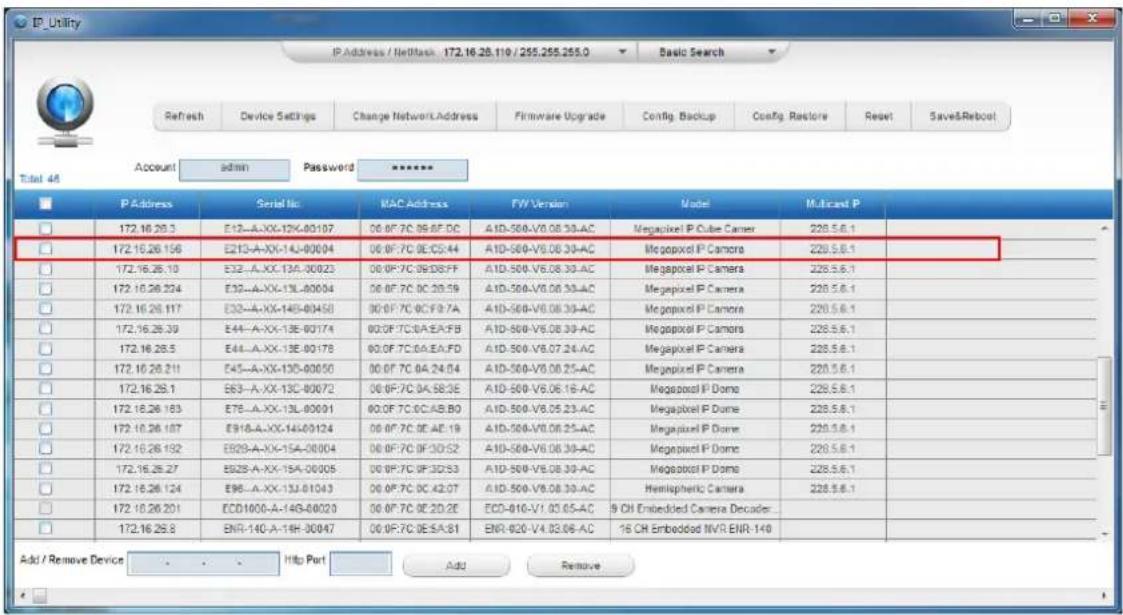 IP_Utility IP Address / NetBack 172.16.28.110 / 255.255.255.0 Basic Search Refresh Device Settings Change Network Address Firmware Upgrade Config Backup Config Restore Reset Save&Reboot Account admin Password ****** Total 44 IP Address Serial No MAC Address F/W Version Model Multicast P 172.16.26.3 E12-A-XX-124-80107 00 0F 7C 09 0F DC A1D-500-V6.08.30-AC Megapixel IP Cube Camer 228.5.6.1 172.16.26.156 E213-A-XX-14J-80004 00 0F 7C 09:05:44 A1D-500-V6.08.30-AC Megapixel IP Camera 228.5.6.1 172.16.26.10 E32-A-XX-13A-80023 00 0F 7C 09:08:FF A1D-500-V6.08.30-AC Megapixel IP Camera 228.5.6.1 172.16.26.224 E32-A-XX-13L-80004 00 0F 7C 09:20:59 A1D-500-V6.08.30-AC Megapixel IP Camera 228.5.6.1 172.16.26.117 E32-A-XX-14B-80458 00 0F 7C 09:3F:7A A1D-500-V6.08.30-AC Megapixel IP Camera 228.5.6.1 172.16.26.39 E44-A-XX-13E-80174 00 0F 7C:0A:E:A:F B A1D-500-V6.08.30-AC Megapixel IP Camera 228.5.6.1 172.16.26.5 E44-A-XX-13E-80178 00 0F 7C:0A:E:A:F D A1D-500-V6.07.24-AC Megapixel IP Camera 228.5.6.1 172.16.26.211 E45-A-XX-13D-80050 00 0F 7C 04:24:64 A1D-500-V6.08.25-AC Megapixel IP Camera 228.5.6.1 172.16.26.1 E63-A-XX-13C-80072 00 0F 7C:0A:58:3E A1D-500-V6.06.16-AC Megapixel IP Dome 228.5.6.1 172.16.26.183 E78-A-XX-13L-80091 00 0F 7C:0C:A:B:B:O A1D-500-V6.05.23-AC Megapixel IP Dome 228.5.6.1 172.16.26.187 E918-A-XX-14D-99124 00 0F 7C:0E:A:E:19 A1D-500-V6.08.25-AC Megapixel IP Dome 228.5.6.1 172.16.26.192 E929-A-XX-15A-99994 00 0F 7C:0F:3D:52 A1D-500-V6.08.30-AC Megapixel IP Dome 228.5.6.1 172.16.26.27 E929-A-XX-15A-99995 00 0F 7C:0F:3D:53 A1D-500-V6.08.30-AC Megapixel IP Dome 228.5.6.1 172.16.26.124 E96-A-XX-13J-99993 00 0F 7C:DC:4Z:OT A1D-500-V6.08.30-AC Hemispheric Camera 228.5.6.1 172.16.26.201 ECDI8UO-A-14B-89999 00 0F 7C:DC:2D:ZE ECD-IIO-VI:93:G5-AC 9 CH Embedded Camera Decider... 172.16.26.8 ENR-I4G-A-I4H-99947 00 0F:7C:DE:S:A:S:GI ENR-IQO-VI:93:G6-AC 16 CH Embedded NVR ENR-I4G Add / Remove Device Http Port Add Remove