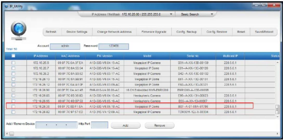 IP_Utility P Address / NetMask 172.16.20.80 / 255.255.255.0 Basic Search Refresh Device Settings Change Network Address Firmware Upgrade Config. Backup Config. Restore Reset Save&Reboot Account admin Password 123456 Total 50 IP Address VAC Address FW Version Model Serial No Multicast IP Status 172.16.26.8 00 0F 7C 0A:3F EA A1D-500-V6 04.15-AC Megapixel IP Camera D01-A-XX-13B-00159 220.5.6.1 172.16.26.7 00 0F 7C 0A:5S:54 A1D-500-V6 04.15-AC Megapixel IP Dome E61-A-XX-13C-00126 220.5.6.1 172.16.26.2 00 0F 7C 0A:9S:52 A1D-500-V6 03.17-AC Megapixel IP Camera D42-A-XX-13C-00132 228.5.6.1 172.16.26.13 00 0F 7C 0A:9S:91 A1D-500-V6 04.15-AC Megapixel IP Dome E61-A-XX-13C-00131 228.5.6.1 172.16.26.12 00 0F 7C 0A:A1:0F A1D-500-V6 03 09-AC Megapixel IP Dome E92-A-XX-13C-00321 228.5.6.1 172.16.26.90 00 0F 7C 0A:A1:48 ENR-01D-V4 00.00-AC 16 CH Embedded NVR-ENR1200 ENR1200-A-13D-00008 172.16.26.65 00 0F 7C 0B:3B:8D A1D-500-V6 04 15-AC Hemispheric Camera E96-A-XX-13H-00023 228.5.6.1 172.16.26.95 00 0F 7C 0B:3B:5D A1D-500-V6 05 16-AC Hemispheric Camera BS5-A-XX-13J-80007 228.5.6.1 172.16.26.30 00 0F 7C 8D:F1:6A A1D-500-V6 05 18-AC Megapixel IP Dome B87-A-01-00A-81706 228.5.6.1 172.16.26.82 00 0F 7C 97:57 CD A1D-31D-V4:12 09-AC Megapixel IP Camera TCM3511-12J-X-00334 228.5.6.1 Add / Remove Device . . . . Http Port Add Remove