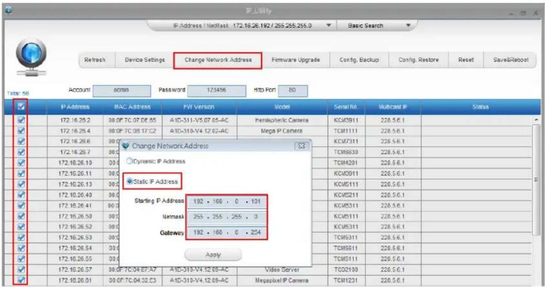 IP Utility IP Address / NetMask 172.16.26.192 / 255.255.255.0 Basic Search Refresh Device Settings Change Network Address Firmware Upgrade Config, Backup Config, Restore Reset Save&Raboot Total: 58 Account admin Password 123456 Http Port 80 P Address MAC Address FW Version Model Serial No Multicast IP Status 172.16.26.2 00.0F 7C.07 DE.65 A1D-311-V5.07 05-AC Hemispheric Camera KCM3911 228.5.6.1 172.16.26.4 00.0F 7C.08 17:02 A1D-310-V4.12 02-AC Mega P Camera TCM1111 228.5.6.1 172.16.26.6 00.0 Change Network Address Dynamic IP Address Static IP Address Starting P Address 192 . 168 . 0 . 101 Netmask 255 . 255 . 255 . 0 Gateway 192 . 168 . 0 . 254 Apply 172.16.26.57 00.0F 7C.04 07:A7 A1D-310-V4.12 05-AC Video Server TCO2100 228.5.6.1 172.16.26.51 00.0F 7C.04.32.E3 A1D-310-V4.12 08-AC MegaPixel IP Camera TCM1231 228.5.6.1