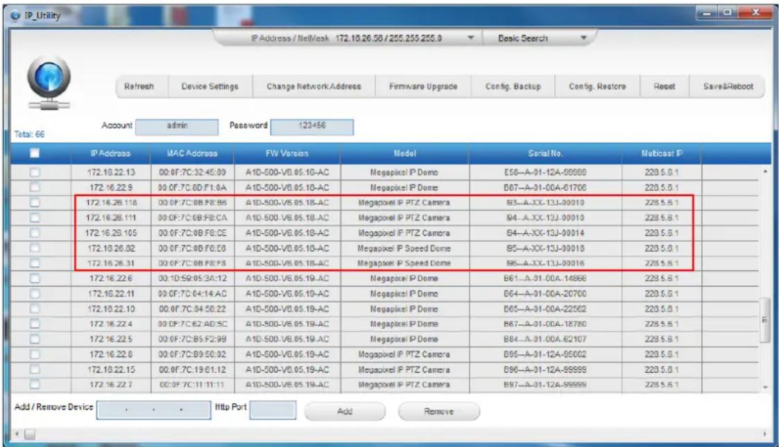IP_Utility IP Address / NetMask 172.10.26.50 / 255.255.255.0 Refresh Device Settings Change Network Address Firmware Upgrade Config. Backup Config. Restore Reset Save&Reboot Total: 66 Account admin Password 123456 IP Address MAC Address FW Version Model Serial No. Nuticast P 172.10.22.13 00:0F:7C:32:45:89 A1D-500-V6.05.10-AC Megapixel IP Dome E56--A-01-12A-09999 228.5.6.1 172.10.22.9 00:0F:7C:6D:F1:0A A1D-500-V6.05.10-AC Megapixel IP Dome B67--A-01-00A-61700 228.5.6.1 172.16.26.118 00:0F:7C:0B:F8:8B A1D-500-V6.05.18-AC Megapixel IP PTZ Camera B3--A-XX-13J-00010 228.5.6.1 172.16.26.111 00:0F:7C:0B:F8:CA A1D-500-V6.05.18-AC Megapixel IP PTZ Camera B4--A-XX-13J-00010 228.5.6.1 172.16.29.105 00:0F:7C:0B:F8:CE A1D-500-V6.05.18-AC Megapixel IP PTZ Camera B4--A-XX-13J-00014 228.5.6.1 172.10.26.82 00:0F:7C:0B:F6:E8 A1D-500-V6.05.18-AC Megapixel IP Speed Dome B5--A-XX-13J-00018 228.5.6.1 172.16.26.31 00:0F:7C:0B:F8:F8 A1D-500-V6.05.18-AC Megapixel IP Speed Dome B6--A-XX-13J-00016 228.5.6.1 172.16.22.6 00:1D:59:05:3A:12 A1D-500-V6.05.19-AC Megapixel IP Dome B61--A-01-00A-14886 228.5.6.1 172.16.22.11 00:0F:7C:04:14:AC A1D-500-V6.05.19-AC Megapixel IP Dome B64--A-01-00A-20700 228.5.6.1 172.10.22.10 00:0F:7C:34:50:22 A1D-500-V6.05.19-AC Megapixel IP Dome B65--A-01-00A-22562 228.5.6.1 172.16.22.4 00:0F:7C:62:AID:5C A1D-500-V6.05.19-AC Megapixel IP Dome B67--A-01-00A-18780 228.5.6.1 172.16.22.5 00:0F:7C:B5:F2:9B A1D-500-V6.05.19-AC Megapixel IP Dome B84--A-01-00A-62107 228.5.6.1 172.16.22.8 00:0F:7C:B9:F9:32 A1D-500-V6.05.19-AC Megapixel IP PTZ Camera B95--A-31-12A-99999 228.5.6.1 172.18.22.15 00:0F:7C:39:C1:3,3,3,3,3,3,3,3,3,3,3,3,3,3,3,3,3,3,3,3,3,3,3,3,3,3,3,3,3,3,3,3,3,3,3,3,3,3,3,3,3,3,3,3,3,3,3,3,3,3,3, Add / Remove Device . . . . Http Port Add Remove