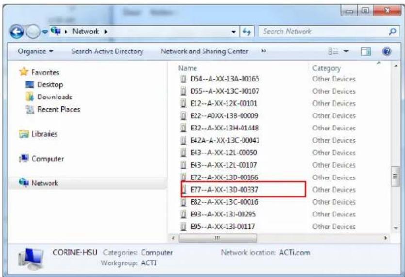 Search Network Organize Search Active Directory Network and Sharing Center Favorites Desktop Downloads Recent Places Libraries Computer Network Name Category D54--A-XX-13A-00165 Other Devices D55--A-XX-13C-00107 Other Devices E12--A-XX-12K-00101 Other Devices E22--A0XX-13B-00009 Other Devices E32--A-XX-13H-01448 Other Devices E42A--A-XX-13C-00041 Other Devices E43--A-XX-12L-00050 Other Devices E43--A-XX-12L-00107 Other Devices E72--A-XX-13D-00166 Other Devices E77--A-XX-13D-00337 Other Devices E82--A-XX-13C-00016 Other Devices E93--A-XX-13J-00295 Other Devices E95--A-XX-13I-00117 Other Devices CORINE-HSU Categories: Computer Network location: ACTi.com Workgroup: ACTI