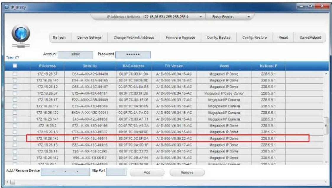 IP_Utility IP Address / NetMask 172.16.26.53 / 255.255.255.9 Basic Search Refresh Device Settings Change Network.Address Firmware Upgrade Config. Backup Config. Restore Reset Save&Reboot Total: 67 Account admin Password ***** IP Address Serial No MAC Address PW Version Model Multica1 P 172.10.26.07 D51--A-XK-12K-00480 00.0F 7C.09 61.9A A1D-500-V6.04.15-AC Megapixel IP Dome 228.5.8.1 172.16.26.140 D54--A-XK-13A-00165 00.0F 7C.09 66.5D A1D-500-V6.04.15-AC Megapixel IP Dome 228.5.8.1 172.16.26.12 D55--A-XK-13C-00107 00.0F 7C.0A.8A.B5 A1D-500-V6.04.15-AC Megapixel IP Dome 228.5.8.1 172.19.26.57 E12--A-XK-12K-00161 00.0F 7C.09 6F.DG A1D-500-V6.04.15-AC Megapixel IP Cube Camor 228.5.8.1 172.16.26.17 E22--A0XX-13B-00009 00.0F 7C.0A.1E.06 A1D-500-V6.03.17-AC Megapixel IP Camera 228.5.8.1 172.16.26.117 E32--A-XK-13D-00369 00.0F 7C.0A.9D.89 A1D-500-V6.05 10-AC Megapixel IP Camera 228.5.8.1 172.16.26.120 E42A--A-XK-13C-00041 00.0F 7C.0A.7A.D3 A1D-500-V6.04.15-AC Megapixel IP Camera 228.5.8.1 172.16.26.141 E43--A-XK-12L-00050 00.0F 7C.09 AF.71 A1D-500-V6.04.15-AC Megapixel IP Camera 228.5.8.1 172.16.26.2 E72--A-XK-13D-00166 00.0F 7C.0A.A3.3A A1D-500-V6.04.15-AC Megapixel IP Dome 228.5.8.1 172.16.26.18 E73--A-XK-13D-00337 00.0F 7C.0A:98:9D A1D-500-V6.04.15-AC Megapixel IP Dome 228.5.8.1 172.16.26.143 E77--A-XK-13L-00011 00.0F 7C:9C:8F:DA A1D-500-V6.05:22-AC Megapixel IP Dome 228.5.8.1 172.16.26.16 E82--A-XK-13C-00016 00.0F 7C:9A:5D:IF A1D-500-V6.03:17-AC Megapixel IP Dome 228.5.8.1 172.16.26.14 E93--A-XK-T3J-00295 00.0F 7C:DC:23:73 A1D-500-V6.04 15-AC Megapixel IP Dome 228.5.8.1 172.16.26.167 E95--A-XK-T3I-00117 00.0F 7C:99:AF:55 A1D-500-V6.04 15-AC Megapixel IP Dome 228.5.8.1 172.16.26.1 E96--A-XK-T3J-L/00396 00.0F 7C:99:9S:9D A1D-500-V6.05 15-AC Megapixel Camera 228.5.8.1 Add / Remove Device Web Port Add Remove