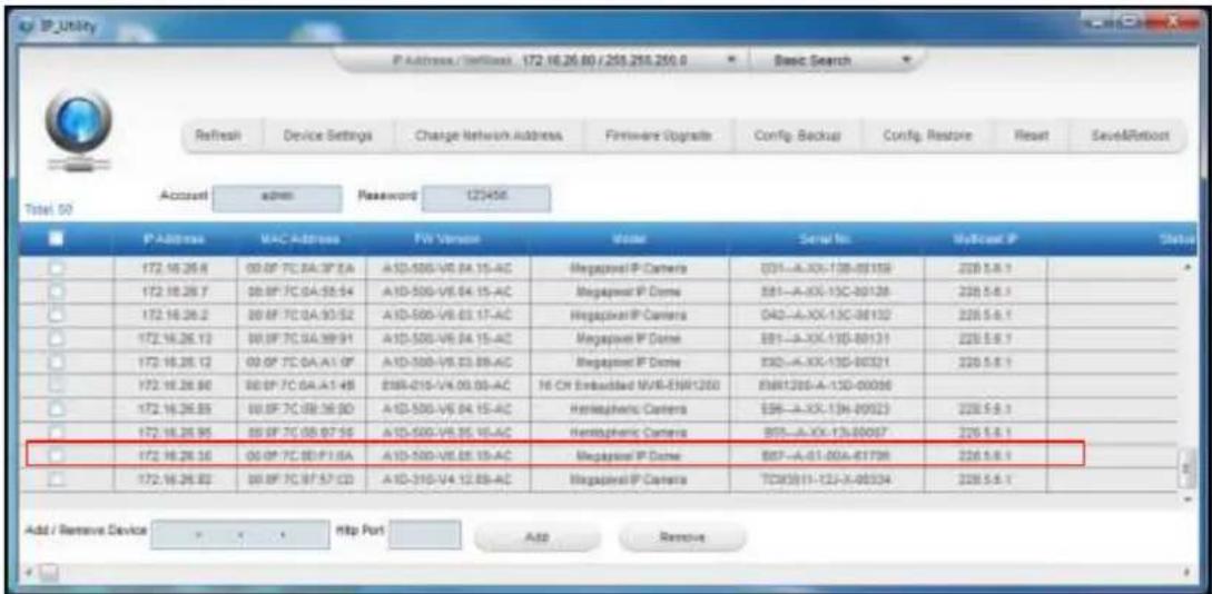 IP_Utility Refresh Device Settings Charge Network Address Firmware Upgrade Config Backout Config Restore Reset Save&Roboot Access admin Password 123456 Total 50 IP Address MAC Address FW Version Model Serial No MyCast IP Status 172.16.26.8 00.0F 7C 0A:0F 2A A1D-500-V6.04.15-AC Megaprior IP Camera E01-A-XX-13G-00159 228.5.1 172.16.26.7 00.0F 7C 0A:55.54 A1D-500-V6.04.15-AC Megaprior IP Dome E81-A-XX-13C-00126 228.5.1 172.16.26.2 00.0F 7C 0A:53.52 A1D-500-V6.03.17-AC Megaprior IP Camera D42-A-XX-13C-00132 228.5.1 172.16.26.13 00.0F 7C 0A:99.91 A1D-500-V6.04.15-AC Megaprior IP Dome E81-A-XX-13G-00131 228.5.1 172.16.26.12 00.0F 7C 0A:A1.0F A1D-500-V6.03.89-AC Megaprior IP Dome E82-A-XX-13G-00321 228.5.1 172.16.26.90 00.0F 7C 0A:A1+95 E88-215-V4.09.00-AC 16 CH Embadded MVR-E88R1200 E88R1205-A-13D-00086 172.16.26.85 00.0F 7C 0B:36.9D A1D-500-V6.04.15-AC Hemispheric Camera E96-A-XX-13H-00023 228.5.1 172.16.26.95 00.0F 7C 0B:97.95 A1D-500-V6.95.16-AC Hemispheric Camera B95-A-XX-13J-80067 228.5.1 172.16.26.36 00.0F 7C 0B:F13A A1D-500-V6.95.19-AC Megaprior IP Dome B97-A-01-00A-81798 228.5.1 172.16.26.83 00.0F 7C:97:57 CD A1D-315-V4.12.88-AC Megaprior IP Camera TCX(3)1-12J-A-98334 228.5.1 Add / Remove Device http Port Add Remove
