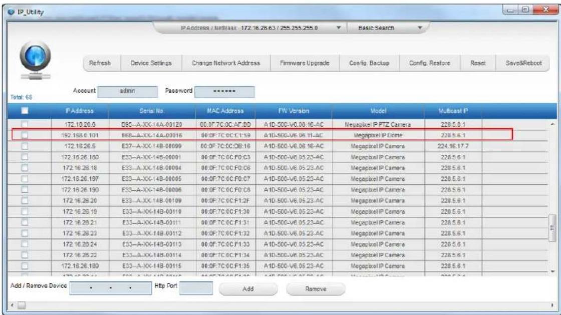 IP_Utility PAddress / Netlast 172.16.26.63 / 255.255.255.0 Refresh Device Settings Change Network Address Firmware Upgrade Config. Backup Config. Restore Reset Save&Reboot Account admin Password Total: 68 P Address Serial No. MAC Address TW Version Model Multicast P 172.10.26.0 E95-A-XX-14A-00120 00:0F 7C:0C:AT:0D A1D-500-V6.06.16-AC Megapixel IP PTZ Camera 228.5.6.1 192.188.6.101 E68-A-XX-14A-00016 00:0F 7C:0C:CT:1:59 A1D-500-V6.06.11-AC Megapixel IP Dome 228.5.6.1 172.18.26.5 E37-A-XX-14B-00099 00:0F 7C:0C:DB:16 A1D-500-V6.06.16-AC Megapixel IP Camera 224.16.17.7 172.16.26.180 E33-A-XX-14B-00091 00:0F 7C:0C:F0:C3 A1D-500-V6.05.23-AC Megapixel IP Camera 228.5.6.1 172.16.26.18 E33-A-XX-14B-00094 00:0F 7C:0C:F0:C6 A1D-500-V6.05.23-AC Megapixel IP Camera 228.5.6.1 172.16.26.197 E33-A-XX-14B-00095 00:0F 7C:0C:F0:C7 A1D-500-V6.05.23-AC Megapixel IP Camera 228.5.6.1 172.16.26.190 E33-A-XX-14B-00096 00:0F 7C:0C:F0:C8 A1D-500-V6.05.23-AC Megapixel IP Camera 228.5.6.1 172.16.26.20 E33-A-XX-14B-00109 00:0F 7C:0C:F1:2F A1D-500-V6.05.23-AC Megapixel IP Camera 228.5.6.1 172.16.26.19 E33-A-XX-14B-00110 00:0F 7C:0C:F1:30 A1D-500-V6.05.23-AC Megapixel IP Camera 228.5.6.1 172.16.26.21 E33-A-XX-14B-00111 00:0F 7C:0C:F1:31 A1D-500-V6.05.23-AC Megapixel IP Camera 228.5.6.1 172.16.26.23 E33-A-XX-14B-00112 00:0F 7C:0C:F1:32 A1D-500-V6.05.23-AC Megapixel IP Camera 228.5.6.1 172.16.26.24 E33-A-XX-14B-00113 00:0F 7C:0C:F1:33 A1D-500-V6.05.23-AC Megapixel IP Camera 228.5.6.1 172.16.26.22 E33-A-XX-14B-00114 00:0F 7C:0C:F1:34 A1D-500-V6.05.23-AC Megapixel IP Camera 228.5.6.1 172.16.26.189 E33-A-XX-14B-00115 00:0F 7C:0C:F1:35 A1D-500-V6.05.23-AC Megapixel IP Camera 228.5.6.1 Add / Remove Device Htp Port Add Remove