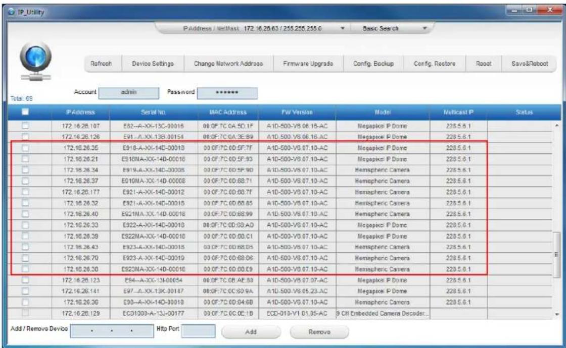 IP_Utility P Address / NetMast 172.16.28.63 / 255.255.255.0 Basic Search Refresh Device Settings Change Network Address Firmware Upgrade Config. Backup Config. Restore Reset Save&Reboot Total: 69 Account admin Password ****** IP Address Serial No MAC Address PW Version Model Multicast P Status 172.16.28.107 E82-A-XX-13C-00016 00 OF 7C 0A:5D:1F A1D-500-V8.06.1B-AC Megapikel P Dome 228.5.6.1 172.16.28.126 E91-A-XX-13B-00154 00 OF 7C 0A:3E:89 A1D-500-V8.06.1B-AC Megapikel P Dome 228.5.6.1 172.16.28.35 E91B-A-XX-14D-00013 00 OF 7C 0D:5F:7F A1D-500-V8.07.10-AC Megapikel P Dome 228.5.6.1 172.16.28.21 E91MA-XX-14D-00016 00 OF 7C 0D:5F:93 A1D-500-V8.07.10-AC Megapikel P Dome 228.5.6.1 172.16.28.34 E91A-A-XX-14D-00008 00 OF 7C 0D:5F:90 A1D-500-V8.07.10-AC Hemispheric Camera 228.5.6.1 172.16.28.37 E91MA-XX-14D-00008 00 OF 7C 0D:6B:7I A1D-500-V8.07.10-AC Hemispheric Camera 228.5.6.1 172.16.28.177 E92I-A-XX-14D-00012 00 OF 7C 0D:6B:7T A1D-500-V8.07.10-AC Hemispheric Camera 228.5.6.1 172.16.28.32 E92I-A-XX-14D-00015 00 OF 7C 0D:6B:65 A1D-500-V8.07.10-AC Hemispheric Camera 228.5.6.1 172.16.28.40 E92MA-XX-14D-00018 00 OF 7C 0D:6B:99 A1D-500-V8.07.10-AC Hemispheric Camera 228.5.6.1 172.16.28.33 E92A-A-XX-14D-00018 00 OF 7C 0D:6B:AD A1D-500-V8.07.10-AC Megapikel P Dome 228.5.6.1 172.16.28.39 E92MA-XX-14D-00016 00 OF 7C 0D:6B:CI A1D-500-V8.07.10-AC Megapikel P Dome 228.5.6.1 172.16.28.43 E92A-A-XX-14D-00013 00 OF 7C 0D:6B:DS A1D-500-V8.07.10-AC Hemispheric Camera 228.5.6.1 172.16.28.79 E92A-A-XX-14D-00019 00 OF 7C 0D:6B:DS A1D-500-V8.07.10-AC Hemispheric Camera 228.5.6.1 172.16.28.33 E92MA-XX-14D-00016 00 OF 7C 0D:6B:DS A1D-500-V8.07.10-AC Hemispheric Camera 228.5.6.1 172.16.28.123 E94-A-XX-13J-00654 00 OF 7C 0B:AE:83 A1D-500-V8.07.07-AC Megapikel P Dome 228.5.6.1 172.16.28.141 E97-A-XX-13K-00147 00 OF 7C 0C:6D:9A A1D-500-V8.05,23-AC Megapikel P Dome 228.5.6.1 172.16.28.36 E98-A-XX-14D-00013 00 OF 7C 0D:64:GB A1D-500-V8.07,10-AC Hemispheric Camera 228.5.6.1 172.16.28.129 ECDI3O3-A-13J-00177 00 OF 7C 0C:OE:IB ECD-IYI-YI_OLS-AE 9 CH Embedded Camera Decoder... Add / Remove Device . . . Http Port Add Remove