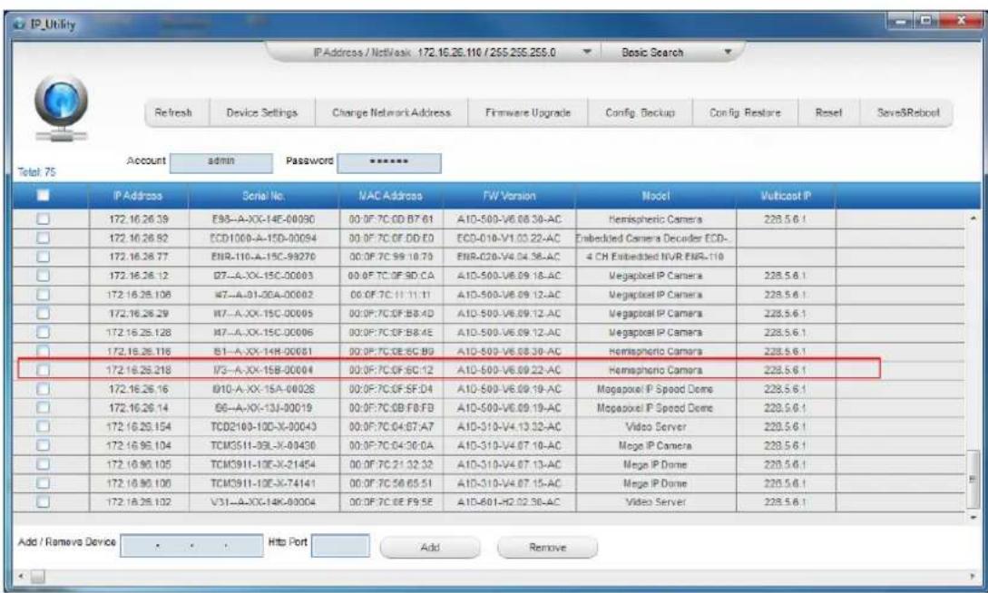 IP_Uffity IP Address / NetVask 172.16.26.110 / 255.255.255.0 Basic Search Refresh Device Settings Change Network Address Firmware Upgrade Config Backup Config Restore Reset SaveSReboot Account admin Password ****** Total 75 IP Address Serial No NAC Address FW Version Model Vuiticost IP 172.16.26.39 E98-A-XX-14F-00090 00:0F:7C:0D:B7:61 A10-500-V6.08.30-AC Hemispheric Camera 228.5.6.1 172.16.26.92 ECD1000-A-15D-00094 00:0F:7C:0F:DD:E0 ECD-010-V1.03.22-AC Embedded Camera Decoder ECD- 172.16.26.77 ENR-110-A-15C-99270 00:0F:7C:99:10:70 ENR-020-V4.04.36-AC 4 CH Embedded NVR ENR-110 172.16.26.12 I77-A-XX-15C-00003 00:0F:7C:0F:SD:CA A10-500-V6.09.18-AC Megapool IP Camera 228.5.6.1 172.16.26.108 #7-A-01-0DA-00002 00:0F:7C:11:11:11 A10-500-V6.09.12-AC Megapool IP Camera 228.5.6.1 172.16.26.29 #7-A-XX-15C-00005 00:0F:7C:0F:B8:4D A10-500-V6.09.12-AC Megapool IP Camera 228.5.6.1 172.16.26.128 #7-A-XX-15C-00006 00:0F:7C:0F:B8:4E A10-500-V6.09.12-AC Megapool IP Camera 228.5.6.1 172.16.26.116 B1-A-XX-14H-00081 00:0F:7C:DE:SC:B9 A10-500-V6.08.30-AC Hemispheric Camera 228.5.6.1 172.16.26.218 I73-A-XX-15B-00094 00:0F:7C:OF:SC:12 A10-500-V6.09.22-AC Hemispheric Camera 228.5.6.1 172.16.26.16 #IIO-A-XX-15A-00028 00:0F:7C:OF:SF:D4 A10-500-V6.09.19-AC Mogapool IP Speed Dome 228.5.6.1 172.16.26.14 #6-A-XX-13J-90019 00:0F:7C:GB:F8:FB A10-500-V6.09.19-AC Mogapool IP Speed Dome 228.5.6.1 172.16.26.154 TCD2193-1DC-X-93X-93X-93X-93X-93X-93X-93X-93X-93X-93X-93X-93X-93X-93X- 172.16.95.104 TCMG3I1-I3L-X-I3L-X-I3L-X-I3L-X-I3L-X-I3L-X-I3L-X-I3L-X-I3L-X-I3L-X-I3L-X-I3L-X-I3L-X-I3L-X-I3L-X-I3L-X-I3L-X-I3L-X-I3L-X-I3L-X-I3L-X-I3L-X-I3L-X-I3L-X-I3L-X-I3L-Z 172.16.95.105 TCMG3I1-I3L-X-I3L-X-I3L-X-I3L-X-I3L-X-I3L-X-I3L-X-I3L-X-I3L-X-I3L-X-I3L-X-I3L-X-I3L-X-I3L-X-I3L-X-I3L-X-I3L-X-I3L-X-I3L-X-I3L-X-I3L-X-I3L-X-I3L-X-I4 Add / Remove Device Web Port Add Remove Add / Remove Device Web Port Add Remove