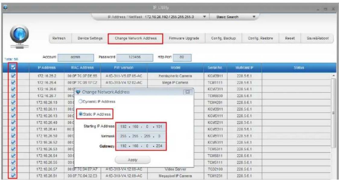 P Utility IP Address / NetMask 172.16.26.192 / 255.255.255.0 Basic Search Refresh Device Settings Change Network Address Firmware Upgrade Config, Backup Config, Restore Reset Save&Rabool Total: 56 Account admin Password 123456 Http Port 80 ✓ P Address MAC Address FW Version Model Serial No Multicast IP Status ✓ 172.16.26.2 00 OF 7C.07 DE.55 A1D-311-V5.07.05-AC Hemispheric Camera KCM3911 228.5.6.1 ✓ 172.16.26.4 00 OF 7C.08 17:C2 A1D-310-V4.12.02-AC Mega P Camera TCM1111 228.5.6.1 ✓ 172.16.26.6 00 ✓ 172.16.26.7 00 ✓ 172.16.26.10 00 ✓ 172.16.26.11 00 ✓ 172.16.26.13 00 ✓ 172.16.26.40 00 ✓ 172.16.26.41 00 ✓ 172.16.26.50 00 ✓ 172.16.26.52 00 ✓ 172.16.26.53 00 ✓ 172.16.26.54 00 ✓ 172.16.26.55 00 ✓ 172.16.26.57 00 OF 7C.04 E7-A7 A1D-310-V4.12.05-AC Video Server TCD2100 228.5.6.1 ✓ 172.16.26.51 00 OF 7C.04.32.E3 A1D-310-V4.12.05-AC MegaPixel IP Camera TCM1231 228.5.6.1