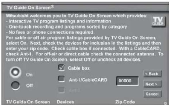TV Guide On Screen® Mitsubishi welcomes you to TV Guide On Screen which provides: - Interactive TV program listings and information - One-touch recording and programs sorted by category - No fees or phone connections required. For cable or off air program listings provided by TV Guide On Screen, select On. Next, check the devices for inclusion in the listings and then enter your zip code. Check cable box if connected. With a CableCARD, check Ant-1. For off-air or direct cable check the connected antenna. To turn off TV Guide On Screen, select Off or uncheck all devices. Cable box Ant-1/CableCARD 00000 On Off < Back Next > Cancel TV Guide On Screen Devices Zip Code