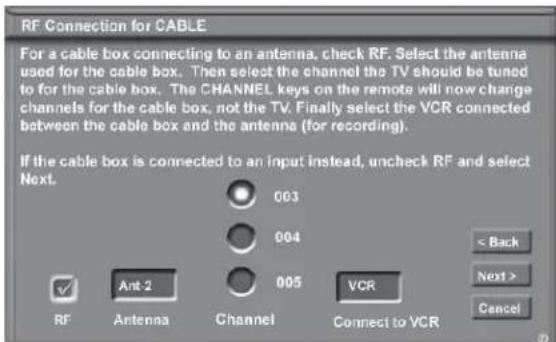 RF Connection for CABLE For a cable box connecting to an antenna, check RF. Select the antenna used for the cable box. Then select the channel the TV should be tuned to for the cable box. The CHANNEL keys on the remote will now change channels for the cable box, not the TV. Finally select the VCR connected between the cable box and the antenna (for recording). If the cable box is connected to an input instead, uncheck RF and select Next. 003 004 005 VCR < Back Next > Cancel RF Ant-2 Channel Connect to VCR