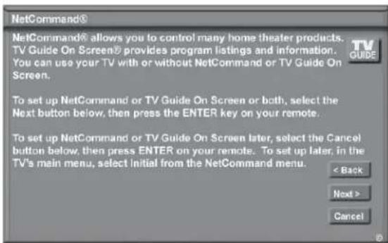 NetCommand® NetCommand® allows you to control many home theater products. TV Guide On Screen® provides program listings and information. You can use your TV with or without NetCommand or TV Guide On Screen. To set up NetCommand or TV Guide On Screen or both, select the Next button below, then press the ENTER key on your remote. To set up NetCommand or TV Guide On Screen later, select the Cancel button below, then press ENTER on your remote. To set up later, in the TV's main menu, select initial from the NetCommand menu. < Back Next > Cancel