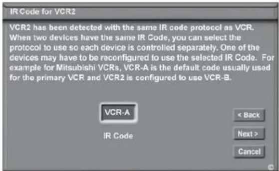 IR Code for VCR2 VCR2 has been detected with the same IR code protocol as VCR. When two devices have the same IR Code, you can select the protocol to use so each device is controlled separately. One of the devices may have to be reconfigured to use the selected IR Code. For example for Mitsubishi VCRs, VCR-A is the default code usually used for the primary VCR and VCR2 is configured to use VCR-B. VCR-A IR Code < Back Next > Cancel
