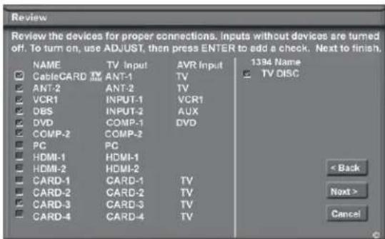 Review Review the devices for proper connections. Inputs without devices are turned off. To turn on, use ADJUST, then press ENTER to add a check. Next to finish. NAME TV Input AVR Input 1394 Name CableCARD ANT-1 TV TV DISC ANT-2 ANT-2 TV VCR1 INPUT-1 VCR1 DBS INPUT-2 AUX DVD COMP-1 DVD COMP-2 COMP-2 PC PC HDMI-1 HDMI-1 HDMI-2 HDMI-2 CARD-1 CARD-1 TV CARD-2 CARD-2 TV CARD-3 CARD-3 TV CARD-4 CARD-4 TV < Back Next > Cancel