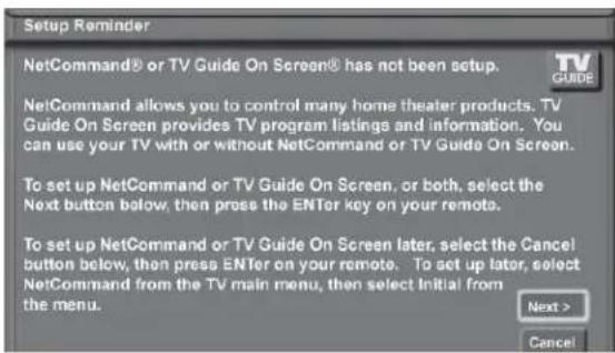 Setup Reminder NetCommand® or TV Guide On Screen® has not been setup. NetCommand allows you to control many home theater products. TV Guide On Screen provides TV program listings and information. You can use your TV with or without NetCommand or TV Guide On Screen. To set up NetCommand or TV Guide On Screen, or both, select the Next button below, then press the ENTER key on your remote. To set up NetCommand or TV Guide On Screen later, select the Cancel button below, then press ENTER on your remote. To set up later, select NetCommand from the TV main menu, then select Initial from the menu. Next > Cancel
